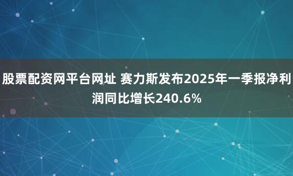 股票配资网平台网址 赛力斯发布2025年一季报净利润同比增长240.6%