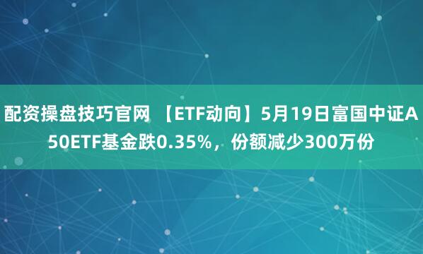配资操盘技巧官网 【ETF动向】5月19日富国中证A50ETF基金跌0.35%，份额减少300万份