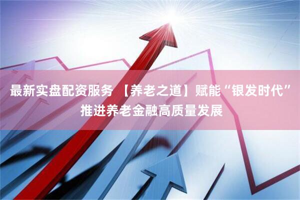 最新实盘配资服务 【养老之道】赋能“银发时代” 推进养老金融高质量发展