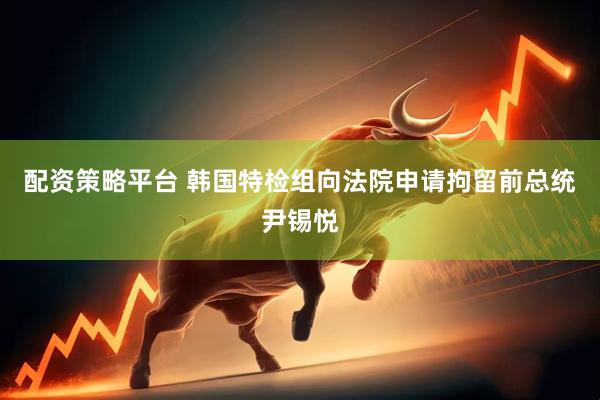 配资策略平台 韩国特检组向法院申请拘留前总统尹锡悦