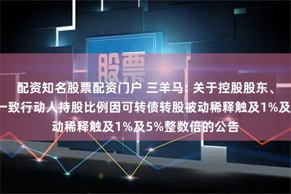 配资知名股票配资门户 三羊马: 关于控股股东、实际控制人及其一致行动人持股比例因可转债转股被动稀释触及1%及5%整数倍的公告
