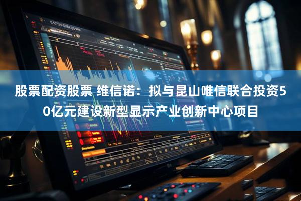 股票配资股票 维信诺：拟与昆山唯信联合投资50亿元建设新型显示产业创新中心项目