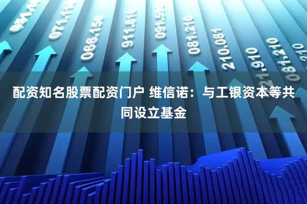 配资知名股票配资门户 维信诺：与工银资本等共同设立基金
